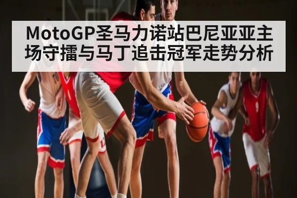 MotoGP圣马力诺站巴尼亚亚主场守擂与马丁追击冠军走势分析