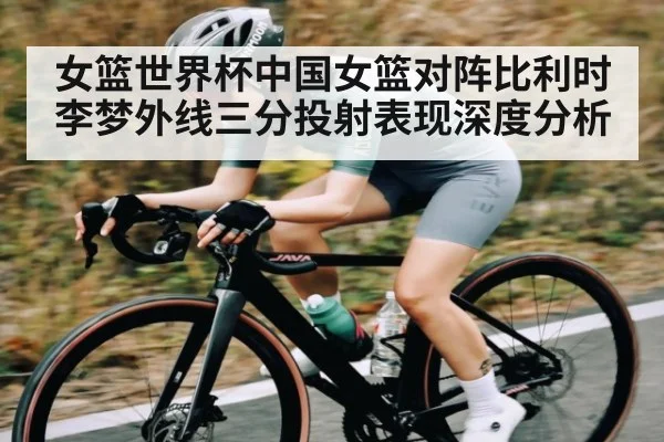 女篮世界杯中国女篮对阵比利时李梦外线三分投射表现深度分析