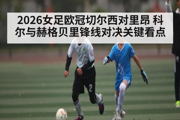 2026女足欧冠切尔西对里昂 科尔与赫格贝里锋线对决关键看点