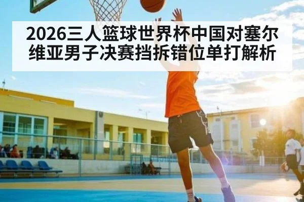 2026三人篮球世界杯中国对塞尔维亚男子决赛挡拆错位单打解析